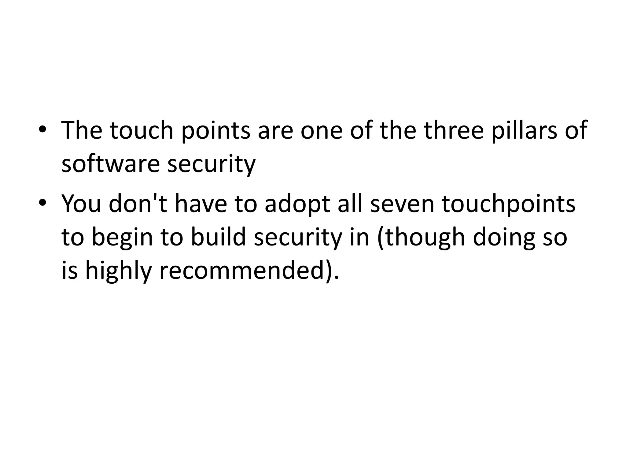 • The touch points are one of the three pillars of
software security
• You don't have to adopt all seven touchpoints
to begin to build security in (though doing so
is highly recommended).
 
