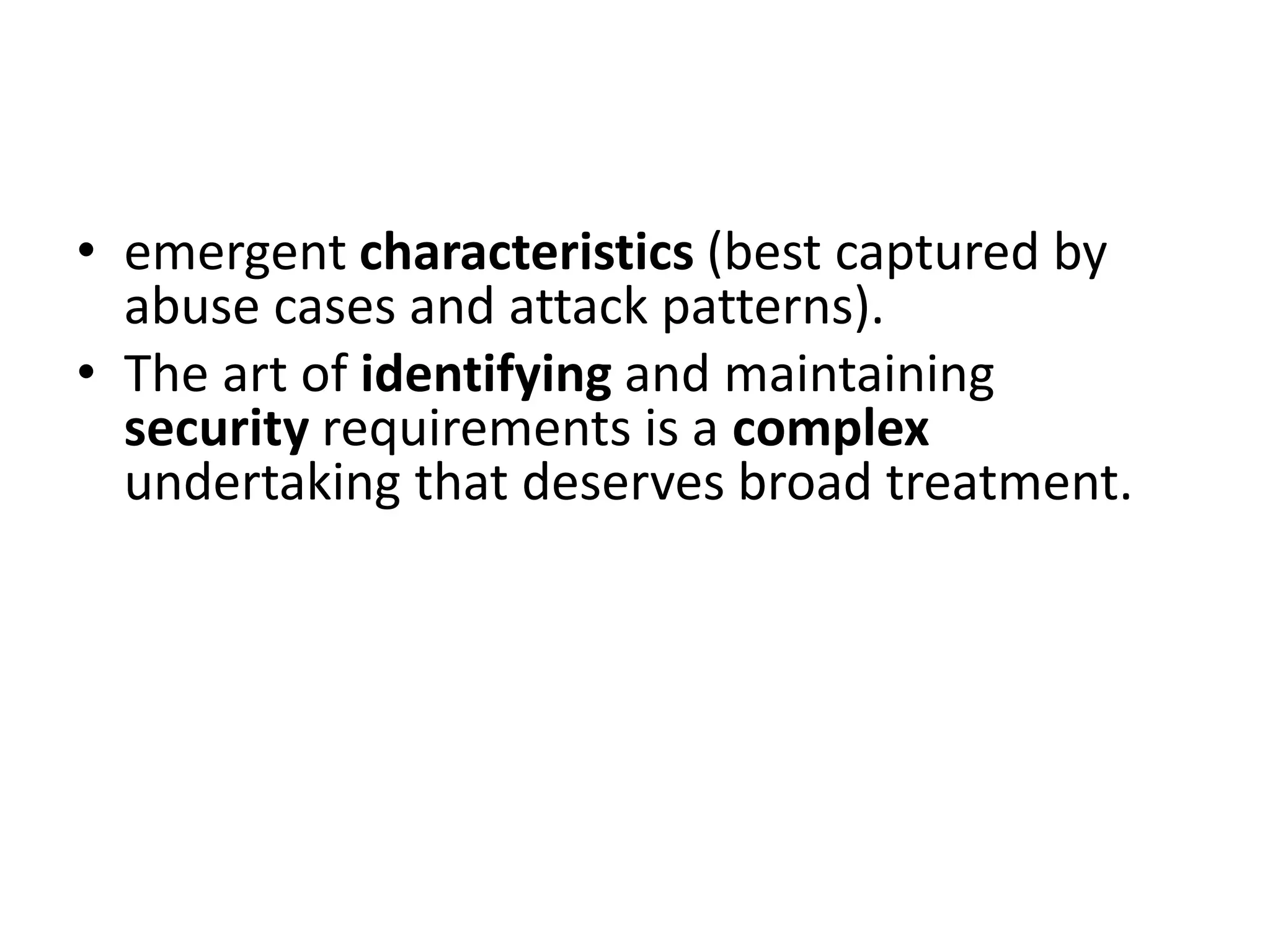 • emergent characteristics (best captured by
abuse cases and attack patterns).
• The art of identifying and maintaining
security requirements is a complex
undertaking that deserves broad treatment.
 