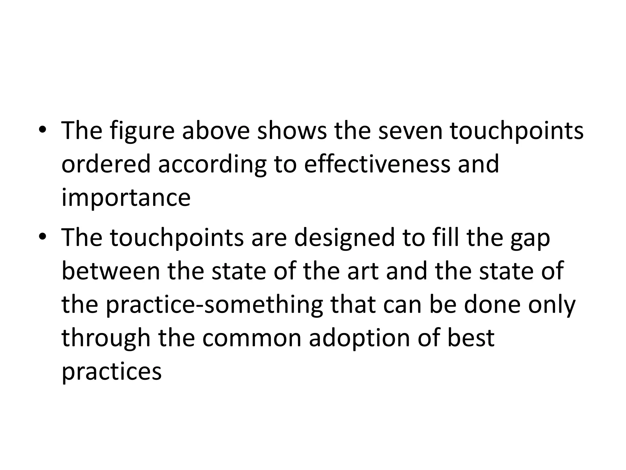 • The figure above shows the seven touchpoints
ordered according to effectiveness and
importance
• The touchpoints are designed to fill the gap
between the state of the art and the state of
the practice-something that can be done only
through the common adoption of best
practices
 