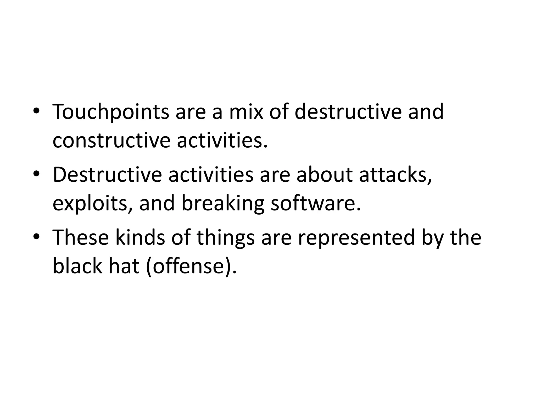 • Touchpoints are a mix of destructive and
constructive activities.
• Destructive activities are about attacks,
exploits, and breaking software.
• These kinds of things are represented by the
black hat (offense).
 