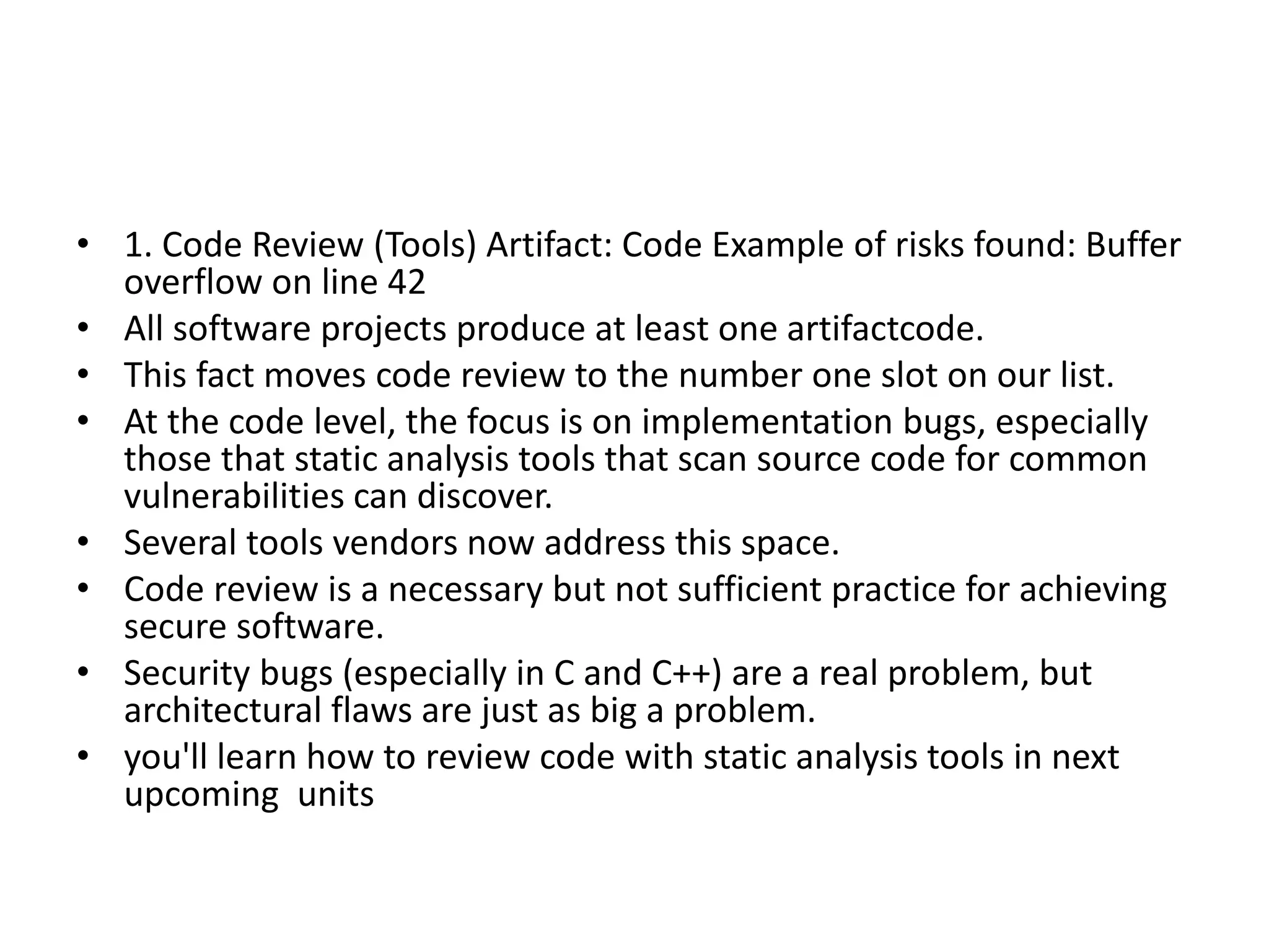 • 1. Code Review (Tools) Artifact: Code Example of risks found: Buffer
overflow on line 42
• All software projects produce at least one artifactcode.
• This fact moves code review to the number one slot on our list.
• At the code level, the focus is on implementation bugs, especially
those that static analysis tools that scan source code for common
vulnerabilities can discover.
• Several tools vendors now address this space.
• Code review is a necessary but not sufficient practice for achieving
secure software.
• Security bugs (especially in C and C++) are a real problem, but
architectural flaws are just as big a problem.
• you'll learn how to review code with static analysis tools in next
upcoming units
 