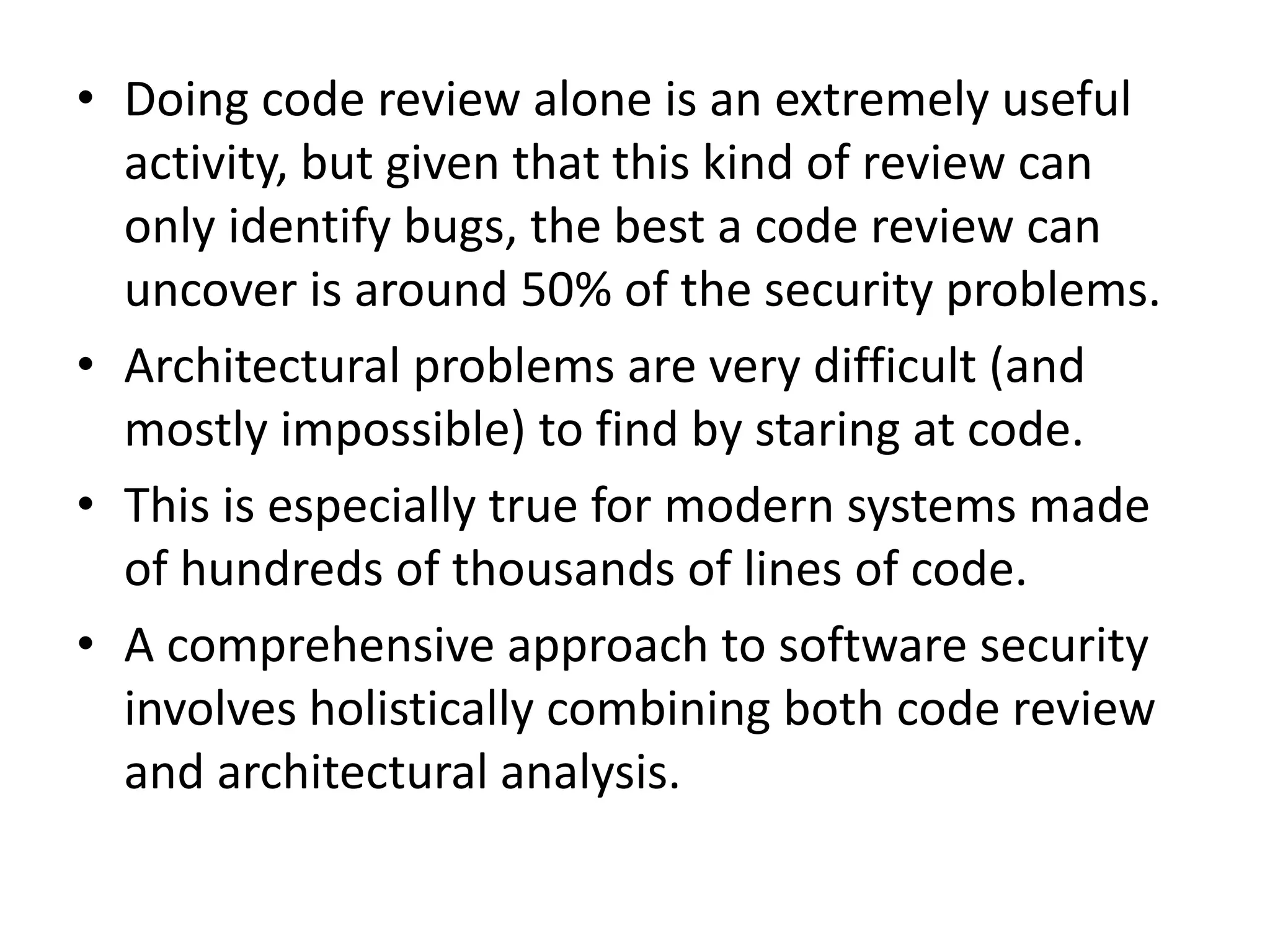 • Doing code review alone is an extremely useful
activity, but given that this kind of review can
only identify bugs, the best a code review can
uncover is around 50% of the security problems.
• Architectural problems are very difficult (and
mostly impossible) to find by staring at code.
• This is especially true for modern systems made
of hundreds of thousands of lines of code.
• A comprehensive approach to software security
involves holistically combining both code review
and architectural analysis.
 