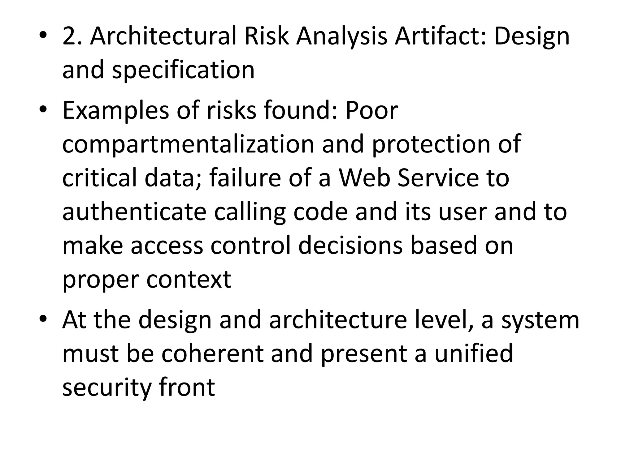 • 2. Architectural Risk Analysis Artifact: Design
and specification
• Examples of risks found: Poor
compartmentalization and protection of
critical data; failure of a Web Service to
authenticate calling code and its user and to
make access control decisions based on
proper context
• At the design and architecture level, a system
must be coherent and present a unified
security front
 
