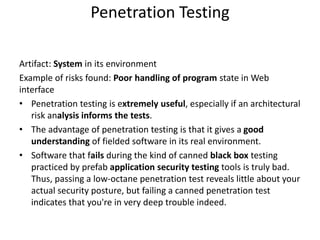 Penetration Testing
Artifact: System in its environment
Example of risks found: Poor handling of program state in Web
interface
• Penetration testing is extremely useful, especially if an architectural
risk analysis informs the tests.
• The advantage of penetration testing is that it gives a good
understanding of fielded software in its real environment.
• Software that fails during the kind of canned black box testing
practiced by prefab application security testing tools is truly bad.
Thus, passing a low-octane penetration test reveals little about your
actual security posture, but failing a canned penetration test
indicates that you're in very deep trouble indeed.
 