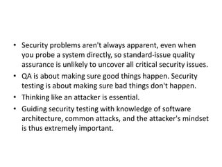 • Security problems aren't always apparent, even when
you probe a system directly, so standard-issue quality
assurance is unlikely to uncover all critical security issues.
• QA is about making sure good things happen. Security
testing is about making sure bad things don't happen.
• Thinking like an attacker is essential.
• Guiding security testing with knowledge of software
architecture, common attacks, and the attacker's mindset
is thus extremely important.
 
