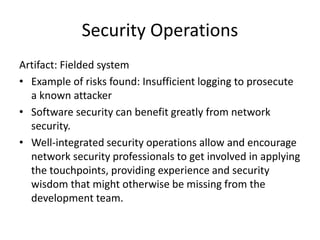 Security Operations
Artifact: Fielded system
• Example of risks found: Insufficient logging to prosecute
a known attacker
• Software security can benefit greatly from network
security.
• Well-integrated security operations allow and encourage
network security professionals to get involved in applying
the touchpoints, providing experience and security
wisdom that might otherwise be missing from the
development team.
 