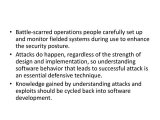 • Battle-scarred operations people carefully set up
and monitor fielded systems during use to enhance
the security posture.
• Attacks do happen, regardless of the strength of
design and implementation, so understanding
software behavior that leads to successful attack is
an essential defensive technique.
• Knowledge gained by understanding attacks and
exploits should be cycled back into software
development.
 
