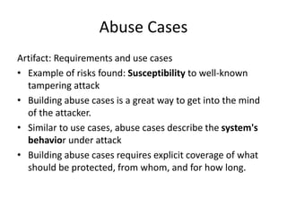 Abuse Cases
Artifact: Requirements and use cases
• Example of risks found: Susceptibility to well-known
tampering attack
• Building abuse cases is a great way to get into the mind
of the attacker.
• Similar to use cases, abuse cases describe the system's
behavior under attack
• Building abuse cases requires explicit coverage of what
should be protected, from whom, and for how long.
 