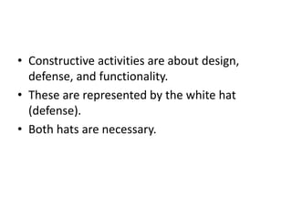 • Constructive activities are about design,
defense, and functionality.
• These are represented by the white hat
(defense).
• Both hats are necessary.
 