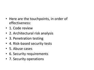 • Here are the touchpoints, in order of
effectiveness:
• 1. Code review
• 2. Architectural risk analysis
• 3. Penetration testing
• 4. Risk-based security tests
• 5. Abuse cases
• 6. Security requirements
• 7. Security operations
 