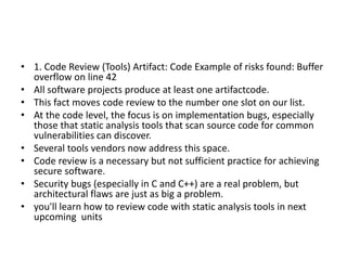 • 1. Code Review (Tools) Artifact: Code Example of risks found: Buffer
overflow on line 42
• All software projects produce at least one artifactcode.
• This fact moves code review to the number one slot on our list.
• At the code level, the focus is on implementation bugs, especially
those that static analysis tools that scan source code for common
vulnerabilities can discover.
• Several tools vendors now address this space.
• Code review is a necessary but not sufficient practice for achieving
secure software.
• Security bugs (especially in C and C++) are a real problem, but
architectural flaws are just as big a problem.
• you'll learn how to review code with static analysis tools in next
upcoming units
 