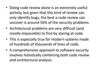 • Doing code review alone is an extremely useful
activity, but given that this kind of review can
only identify bugs, the best a code review can
uncover is around 50% of the security problems.
• Architectural problems are very difficult (and
mostly impossible) to find by staring at code.
• This is especially true for modern systems made
of hundreds of thousands of lines of code.
• A comprehensive approach to software security
involves holistically combining both code review
and architectural analysis.
 