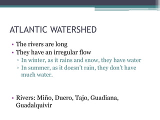 ATLANTIC WATERSHED
• The rivers are long
• They have an irregular flow
▫ In winter, as it rains and snow, they have water
▫ In summer, as it doesn’t rain, they don’t have
much water.
• Rivers: Miño, Duero, Tajo, Guadiana,
Guadalquivir
 
