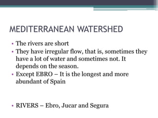 MEDITERRANEAN WATERSHED
• The rivers are short
• They have irregular flow, that is, sometimes they
have a lot of water and sometimes not. It
depends on the season.
• Except EBRO – It is the longest and more
abundant of Spain
• RIVERS – Ebro, Jucar and Segura
 