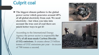 Culprit coal
 The biggest climate polluter is the global
power sector which generates around 40%
of all global electricity from coal. We need
electricity - but when you take into
account the true cost of coal there are
much better ways to get it!
According to the International Energy
Agency the power sector is responsible for
37% of all man-made Carbon Dioxide
(CO2) emissions. It creates about 23 billion
tonnes of CO2 emissions per year – in excess
of 700 tonnes a second.
 