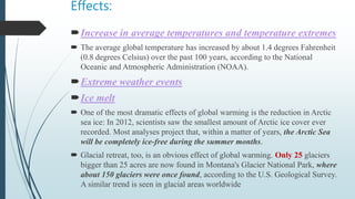Effects:
Increase in average temperatures and temperature extremes
 The average global temperature has increased by about 1.4 degrees Fahrenheit
(0.8 degrees Celsius) over the past 100 years, according to the National
Oceanic and Atmospheric Administration (NOAA).
Extreme weather events
Ice melt
 One of the most dramatic effects of global warming is the reduction in Arctic
sea ice: In 2012, scientists saw the smallest amount of Arctic ice cover ever
recorded. Most analyses project that, within a matter of years, the Arctic Sea
will be completely ice-free during the summer months.
 Glacial retreat, too, is an obvious effect of global warming. Only 25 glaciers
bigger than 25 acres are now found in Montana's Glacier National Park, where
about 150 glaciers were once found, according to the U.S. Geological Survey.
A similar trend is seen in glacial areas worldwide
 
