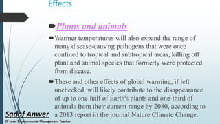 Effects
Plants and animals
Warmer temperatures will also expand the range of
many disease-causing pathogens that were once
confined to tropical and subtropical areas, killing off
plant and animal species that formerly were protected
from disease.
These and other effects of global warming, if left
unchecked, will likely contribute to the disappearance
of up to one-half of Earth's plants and one-third of
animals from their current range by 2080, according to
a 2013 report in the journal Nature Climate Change.
 
