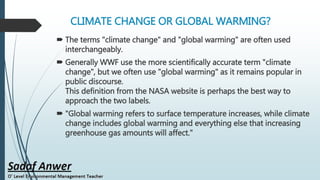 CLIMATE CHANGE OR GLOBAL WARMING?
 The terms "climate change" and "global warming" are often used
interchangeably.
 Generally WWF use the more scientifically accurate term "climate
change", but we often use "global warming" as it remains popular in
public discourse.
This definition from the NASA website is perhaps the best way to
approach the two labels.
 "Global warming refers to surface temperature increases, while climate
change includes global warming and everything else that increasing
greenhouse gas amounts will affect."
 