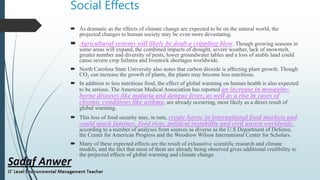 Social Effects
 As dramatic as the effects of climate change are expected to be on the natural world, the
projected changes to human society may be even more devastating.
 Agricultural systems will likely be dealt a crippling blow. Though growing seasons in
some areas will expand, the combined impacts of drought, severe weather, lack of snowmelt,
greater number and diversity of pests, lower groundwater tables and a loss of arable land could
cause severe crop failures and livestock shortages worldwide.
 North Carolina State University also notes that carbon dioxide is affecting plant growth. Though
CO2 can increase the growth of plants, the plants may become less nutritious.
 In addition to less nutritious food, the effect of global warming on human health is also expected
to be serious. The American Medical Association has reported an increase in mosquito-
borne diseases like malaria and dengue fever, as well as a rise in cases of
chronic conditions like asthma, are already occurring, most likely as a direct result of
global warming.
 This loss of food security may, in turn, create havoc in international food markets and
could spark famines, food riots, political instability and civil unrest worldwide,
according to a number of analyses from sources as diverse as the U.S Department of Defense,
the Center for American Progress and the Woodrow Wilson International Center for Scholars.
 Many of these expected effects are the result of exhaustive scientific research and climate
models, and the fact that most of them are already being observed gives additional credibility to
the projected effects of global warming and climate change.
 