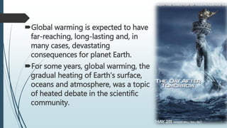Global warming is expected to have
far-reaching, long-lasting and, in
many cases, devastating
consequences for planet Earth.
For some years, global warming, the
gradual heating of Earth's surface,
oceans and atmosphere, was a topic
of heated debate in the scientific
community.
 