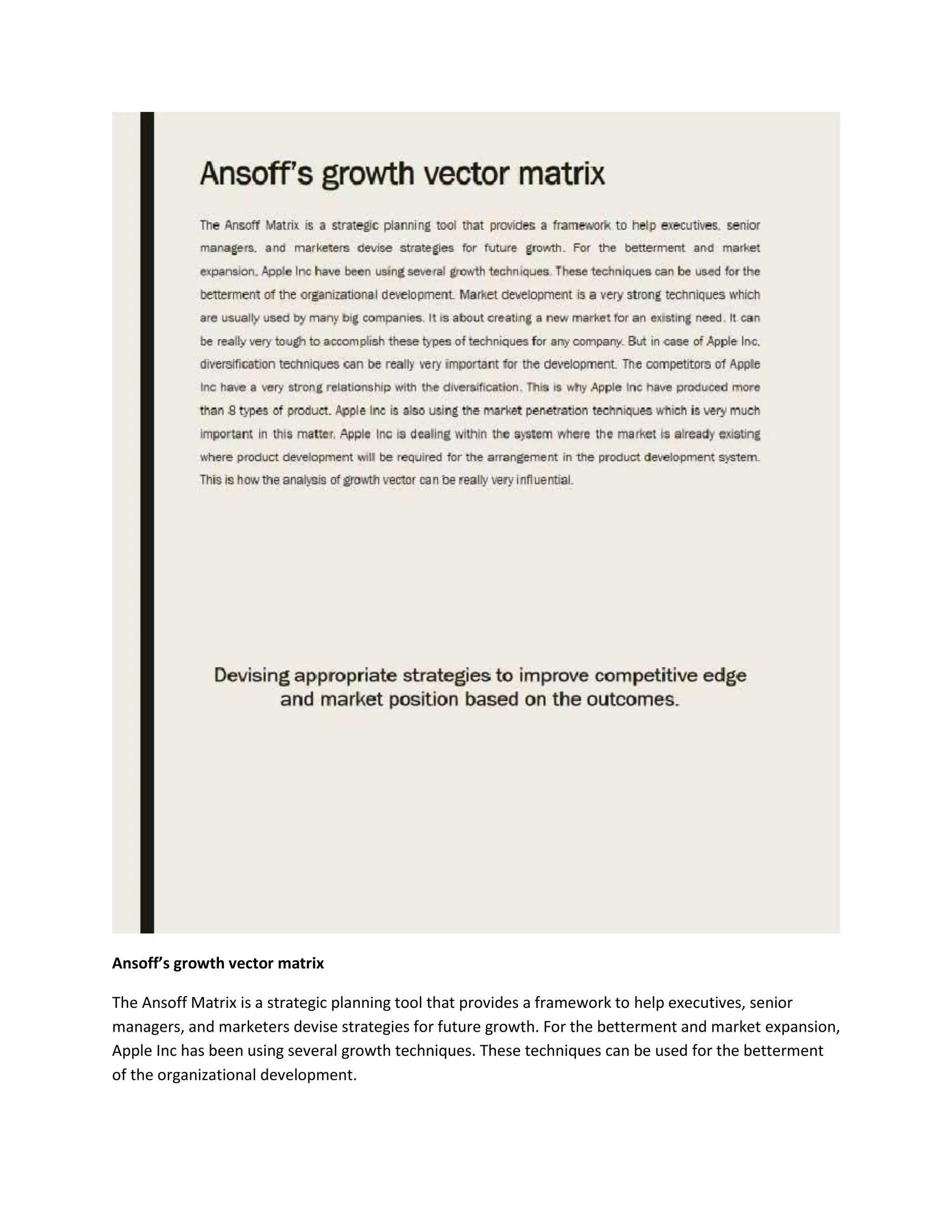Ansoff’s growth vector matrix
The Ansoff Matrix is a strategic planning tool that provides a framework to help executives, senior
managers, and marketers devise strategies for future growth. For the betterment and market expansion,
Apple Inc has been using several growth techniques. These techniques can be used for the betterment
of the organizational development.
 