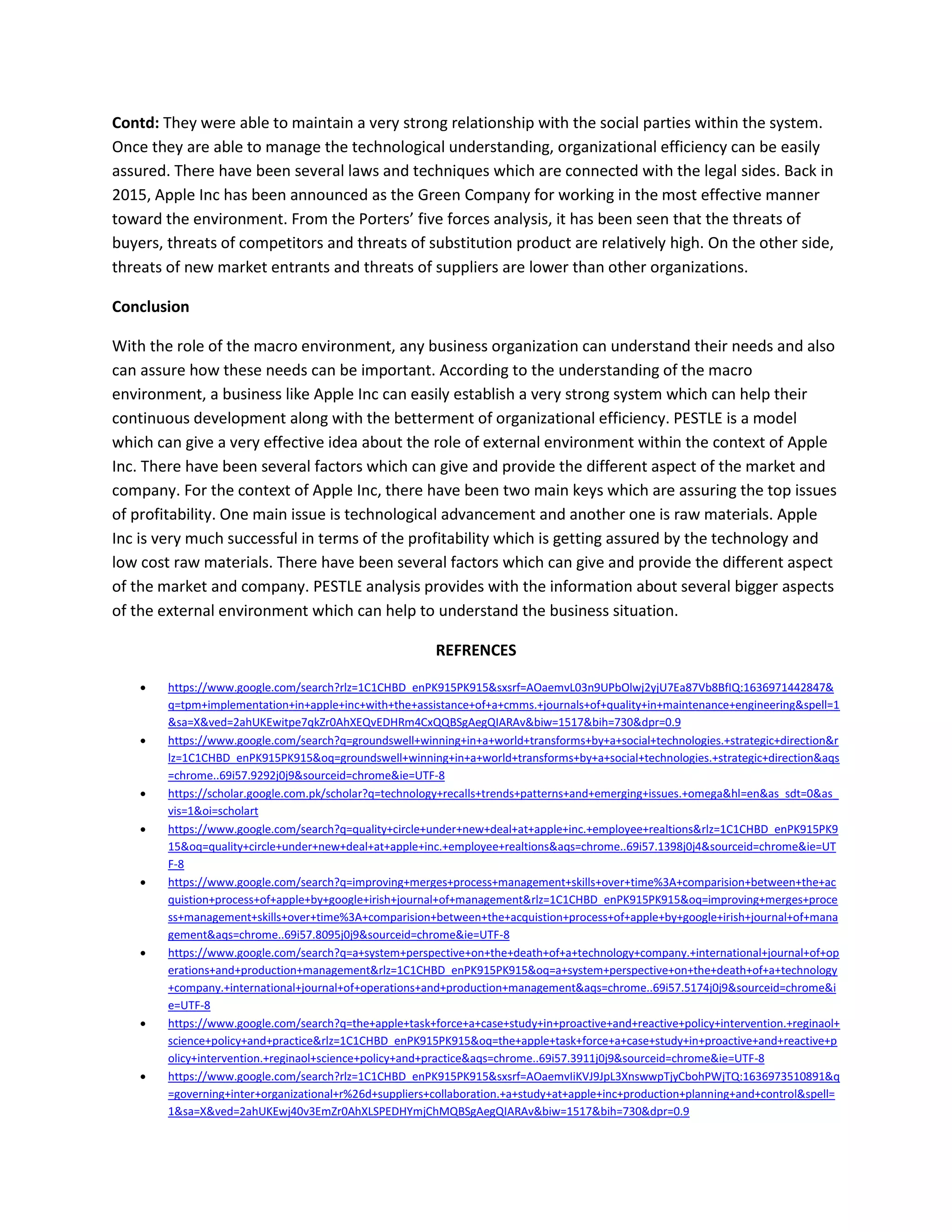 Contd: They were able to maintain a very strong relationship with the social parties within the system.
Once they are able to manage the technological understanding, organizational efficiency can be easily
assured. There have been several laws and techniques which are connected with the legal sides. Back in
2015, Apple Inc has been announced as the Green Company for working in the most effective manner
toward the environment. From the Porters’ five forces analysis, it has been seen that the threats of
buyers, threats of competitors and threats of substitution product are relatively high. On the other side,
threats of new market entrants and threats of suppliers are lower than other organizations.
Conclusion
With the role of the macro environment, any business organization can understand their needs and also
can assure how these needs can be important. According to the understanding of the macro
environment, a business like Apple Inc can easily establish a very strong system which can help their
continuous development along with the betterment of organizational efficiency. PESTLE is a model
which can give a very effective idea about the role of external environment within the context of Apple
Inc. There have been several factors which can give and provide the different aspect of the market and
company. For the context of Apple Inc, there have been two main keys which are assuring the top issues
of profitability. One main issue is technological advancement and another one is raw materials. Apple
Inc is very much successful in terms of the profitability which is getting assured by the technology and
low cost raw materials. There have been several factors which can give and provide the different aspect
of the market and company. PESTLE analysis provides with the information about several bigger aspects
of the external environment which can help to understand the business situation.
REFRENCES
 https://www.google.com/search?rlz=1C1CHBD_enPK915PK915&sxsrf=AOaemvL03n9UPbOlwj2yjU7Ea87Vb8BfIQ:1636971442847&
q=tpm+implementation+in+apple+inc+with+the+assistance+of+a+cmms.+journals+of+quality+in+maintenance+engineering&spell=1
&sa=X&ved=2ahUKEwitpe7qkZr0AhXEQvEDHRm4CxQQBSgAegQIARAv&biw=1517&bih=730&dpr=0.9
 https://www.google.com/search?q=groundswell+winning+in+a+world+transforms+by+a+social+technologies.+strategic+direction&r
lz=1C1CHBD_enPK915PK915&oq=groundswell+winning+in+a+world+transforms+by+a+social+technologies.+strategic+direction&aqs
=chrome..69i57.9292j0j9&sourceid=chrome&ie=UTF-8
 https://scholar.google.com.pk/scholar?q=technology+recalls+trends+patterns+and+emerging+issues.+omega&hl=en&as_sdt=0&as_
vis=1&oi=scholart
 https://www.google.com/search?q=quality+circle+under+new+deal+at+apple+inc.+employee+realtions&rlz=1C1CHBD_enPK915PK9
15&oq=quality+circle+under+new+deal+at+apple+inc.+employee+realtions&aqs=chrome..69i57.1398j0j4&sourceid=chrome&ie=UT
F-8
 https://www.google.com/search?q=improving+merges+process+management+skills+over+time%3A+comparision+between+the+ac
quistion+process+of+apple+by+google+irish+journal+of+management&rlz=1C1CHBD_enPK915PK915&oq=improving+merges+proce
ss+management+skills+over+time%3A+comparision+between+the+acquistion+process+of+apple+by+google+irish+journal+of+mana
gement&aqs=chrome..69i57.8095j0j9&sourceid=chrome&ie=UTF-8
 https://www.google.com/search?q=a+system+perspective+on+the+death+of+a+technology+company.+international+journal+of+op
erations+and+production+management&rlz=1C1CHBD_enPK915PK915&oq=a+system+perspective+on+the+death+of+a+technology
+company.+international+journal+of+operations+and+production+management&aqs=chrome..69i57.5174j0j9&sourceid=chrome&i
e=UTF-8
 https://www.google.com/search?q=the+apple+task+force+a+case+study+in+proactive+and+reactive+policy+intervention.+reginaol+
science+policy+and+practice&rlz=1C1CHBD_enPK915PK915&oq=the+apple+task+force+a+case+study+in+proactive+and+reactive+p
olicy+intervention.+reginaol+science+policy+and+practice&aqs=chrome..69i57.3911j0j9&sourceid=chrome&ie=UTF-8
 https://www.google.com/search?rlz=1C1CHBD_enPK915PK915&sxsrf=AOaemvIiKVJ9JpL3XnswwpTjyCbohPWjTQ:1636973510891&q
=governing+inter+organizational+r%26d+suppliers+collaboration.+a+study+at+apple+inc+production+planning+and+control&spell=
1&sa=X&ved=2ahUKEwj40v3EmZr0AhXLSPEDHYmjChMQBSgAegQIARAv&biw=1517&bih=730&dpr=0.9
 