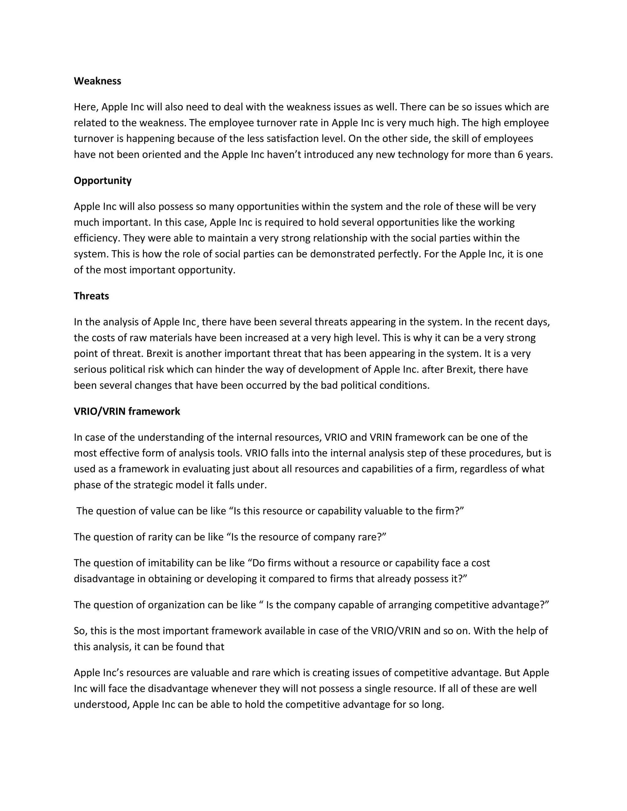 Weakness
Here, Apple Inc will also need to deal with the weakness issues as well. There can be so issues which are
related to the weakness. The employee turnover rate in Apple Inc is very much high. The high employee
turnover is happening because of the less satisfaction level. On the other side, the skill of employees
have not been oriented and the Apple Inc haven’t introduced any new technology for more than 6 years.
Opportunity
Apple Inc will also possess so many opportunities within the system and the role of these will be very
much important. In this case, Apple Inc is required to hold several opportunities like the working
efficiency. They were able to maintain a very strong relationship with the social parties within the
system. This is how the role of social parties can be demonstrated perfectly. For the Apple Inc, it is one
of the most important opportunity.
Threats
In the analysis of Apple Inc¸ there have been several threats appearing in the system. In the recent days,
the costs of raw materials have been increased at a very high level. This is why it can be a very strong
point of threat. Brexit is another important threat that has been appearing in the system. It is a very
serious political risk which can hinder the way of development of Apple Inc. after Brexit, there have
been several changes that have been occurred by the bad political conditions.
VRIO/VRIN framework
In case of the understanding of the internal resources, VRIO and VRIN framework can be one of the
most effective form of analysis tools. VRIO falls into the internal analysis step of these procedures, but is
used as a framework in evaluating just about all resources and capabilities of a firm, regardless of what
phase of the strategic model it falls under.
The question of value can be like “Is this resource or capability valuable to the firm?”
The question of rarity can be like “Is the resource of company rare?”
The question of imitability can be like “Do firms without a resource or capability face a cost
disadvantage in obtaining or developing it compared to firms that already possess it?”
The question of organization can be like “ Is the company capable of arranging competitive advantage?”
So, this is the most important framework available in case of the VRIO/VRIN and so on. With the help of
this analysis, it can be found that
Apple Inc’s resources are valuable and rare which is creating issues of competitive advantage. But Apple
Inc will face the disadvantage whenever they will not possess a single resource. If all of these are well
understood, Apple Inc can be able to hold the competitive advantage for so long.
 