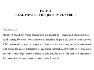 UNIT II
REAL POWER - FREQUENCY CONTROL
SYLLABUS
Basics of speed governing mechanism and modeling - speed-load characteristics –
load sharing between two synchronous machines in parallel. Control area concept
LFC control of a single area system. Static and dynamic analysis of uncontrolled
and controlled cases. Integration of economic dispatch control with LFC. Two-area
system – modeling - static analysis of uncontrolled case - tie line with frequency
bias control of two-area system - state variable model.
 