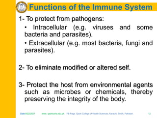 Date:6/22/2021 www. qadricohs.edu.pk FB Page: Qadri College of Health Sciences, Karachi, Sindh, Pakistan. 12
Date:6/22/2021 www. qadricohs.edu.pk FB Page: Qadri College of Health Sciences, Karachi, Sindh, Pakistan. 12
Functions of the Immune System
1- To protect from pathogens:
• Intracellular (e.g. viruses and some
bacteria and parasites).
• Extracellular (e.g. most bacteria, fungi and
parasites).
2- To eliminate modified or altered self.
3- Protect the host from environmental agents
such as microbes or chemicals, thereby
preserving the integrity of the body.
 
