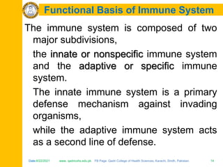 Date:6/22/2021 www. qadricohs.edu.pk FB Page: Qadri College of Health Sciences, Karachi, Sindh, Pakistan. 14
Date:6/22/2021 www. qadricohs.edu.pk FB Page: Qadri College of Health Sciences, Karachi, Sindh, Pakistan. 14
Functional Basis of Immune System
The immune system is composed of two
major subdivisions,
the innate or nonspecific immune system
and the adaptive or specific immune
system.
The innate immune system is a primary
defense mechanism against invading
organisms,
while the adaptive immune system acts
as a second line of defense.
 