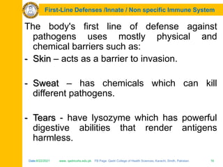 Date:6/22/2021 www. qadricohs.edu.pk FB Page: Qadri College of Health Sciences, Karachi, Sindh, Pakistan. 16
Date:6/22/2021 www. qadricohs.edu.pk FB Page: Qadri College of Health Sciences, Karachi, Sindh, Pakistan. 16
First-Line Defenses /Innate / Non specific Immune System
The body's first line of defense against
pathogens uses mostly physical and
chemical barriers such as:
- Skin – acts as a barrier to invasion.
- Sweat – has chemicals which can kill
different pathogens.
- Tears - have lysozyme which has powerful
digestive abilities that render antigens
harmless.
 