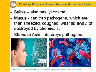 Date:6/22/2021 www. qadricohs.edu.pk FB Page: Qadri College of Health Sciences, Karachi, Sindh, Pakistan. 17
Date:6/22/2021 www. qadricohs.edu.pk FB Page: Qadri College of Health Sciences, Karachi, Sindh, Pakistan. 17
First-Line Defenses / Innate / Non specific Immune System
- Saliva – also has lysozyme.
- Mucus - can trap pathogens, which are
then sneezed, coughed, washed away, or
destroyed by chemicals.
- Stomach Acid – destroys pathogens.
 