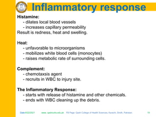 Date:6/22/2021 www. qadricohs.edu.pk FB Page: Qadri College of Health Sciences, Karachi, Sindh, Pakistan. 19
Date:6/22/2021 www. qadricohs.edu.pk FB Page: Qadri College of Health Sciences, Karachi, Sindh, Pakistan. 19
Inflammatory response
Histamine:
- dilates local blood vessels
- increases capillary permeability
Result is redness, heat and swelling.
Heat:
- unfavorable to microorganisms
- mobilizes white blood cells (monocytes)
- raises metabolic rate of surrounding cells.
Complement:
- chemotaxsis agent
- recruits in WBC to injury site.
The Inflammatory Response:
- starts with release of histamine and other chemicals.
- ends with WBC cleaning up the debris.
 
