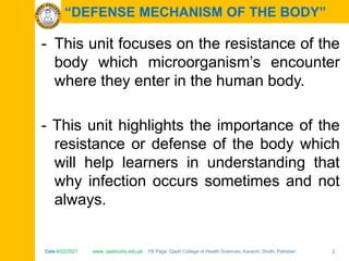 Date:6/22/2021 www. qadricohs.edu.pk FB Page: Qadri College of Health Sciences, Karachi, Sindh, Pakistan. 2
Date:6/22/2021 www. qadricohs.edu.pk FB Page: Qadri College of Health Sciences, Karachi, Sindh, Pakistan. 2
“DEFENSE MECHANISM OF THE BODY”
- This unit focuses on the resistance of the
body which microorganism’s encounter
where they enter in the human body.
- This unit highlights the importance of the
resistance or defense of the body which
will help learners in understanding that
why infection occurs sometimes and not
always.
 