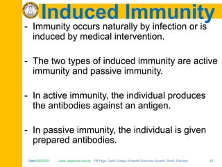 Date:6/22/2021 www. qadricohs.edu.pk FB Page: Qadri College of Health Sciences, Karachi, Sindh, Pakistan. 23
Date:6/22/2021 www. qadricohs.edu.pk FB Page: Qadri College of Health Sciences, Karachi, Sindh, Pakistan. 23
Induced Immunity
- Immunity occurs naturally by infection or is
induced by medical intervention.
- The two types of induced immunity are active
immunity and passive immunity.
- In active immunity, the individual produces
the antibodies against an antigen.
- In passive immunity, the individual is given
prepared antibodies.
 