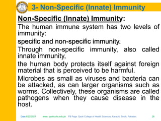 Date:6/22/2021 www. qadricohs.edu.pk FB Page: Qadri College of Health Sciences, Karachi, Sindh, Pakistan. 26
Date:6/22/2021 www. qadricohs.edu.pk FB Page: Qadri College of Health Sciences, Karachi, Sindh, Pakistan. 26
3- Non-Specific (Innate) Immunity
Non-Specific (Innate) Immunity:
The human immune system has two levels of
immunity:
specific and non-specific immunity.
Through non-specific immunity, also called
innate immunity,
the human body protects itself against foreign
material that is perceived to be harmful.
Microbes as small as viruses and bacteria can
be attacked, as can larger organisms such as
worms. Collectively, these organisms are called
pathogens when they cause disease in the
host.
 