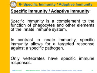 Date:6/22/2021 www. qadricohs.edu.pk FB Page: Qadri College of Health Sciences, Karachi, Sindh, Pakistan. 28
Date:6/22/2021 www. qadricohs.edu.pk FB Page: Qadri College of Health Sciences, Karachi, Sindh, Pakistan. 28
6- Specific Immunity / Adaptive Immunity
Specific Immunity / Adaptive Immunity:
Specific immunity is a complement to the
function of phagocytes and other elements
of the innate immune system.
In contrast to innate immunity, specific
immunity allows for a targeted response
against a specific pathogen.
Only vertebrates have specific immune
responses.
 
