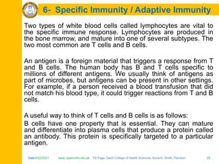Date:6/22/2021 www. qadricohs.edu.pk FB Page: Qadri College of Health Sciences, Karachi, Sindh, Pakistan. 29
Date:6/22/2021 www. qadricohs.edu.pk FB Page: Qadri College of Health Sciences, Karachi, Sindh, Pakistan. 29
6- Specific Immunity / Adaptive Immunity
Two types of white blood cells called lymphocytes are vital to
the specific immune response. Lymphocytes are produced in
the bone marrow, and mature into one of several subtypes. The
two most common are T cells and B cells.
An antigen is a foreign material that triggers a response from T
and B cells. The human body has B and T cells specific to
millions of different antigens. We usually think of antigens as
part of microbes, but antigens can be present in other settings.
For example, if a person received a blood transfusion that did
not match his blood type, it could trigger reactions from T and B
cells.
A useful way to think of T cells and B cells is as follows:
B cells have one property that is essential. They can mature
and differentiate into plasma cells that produce a protein called
an antibody. This protein is specifically targeted to a particular
antigen.
 