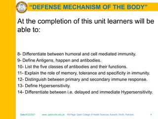 Date:6/22/2021 www. qadricohs.edu.pk FB Page: Qadri College of Health Sciences, Karachi, Sindh, Pakistan. 4
Date:6/22/2021 www. qadricohs.edu.pk FB Page: Qadri College of Health Sciences, Karachi, Sindh, Pakistan. 4
“DEFENSE MECHANISM OF THE BODY”
At the completion of this unit learners will be
able to:
8- Differentiate between humoral and cell mediated immunity.
9- Define Antigens, happen and antibodies.
10- List the five classes of antibodies and their functions.
11- Explain the role of memory, tolerance and specificity in immunity.
12- Distinguish between primary and secondary immune response.
13- Define Hypersensitivity.
14- Differentiate between i.e. delayed and immediate Hypersensitivity.
 