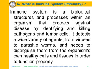 Date:6/22/2021 www. qadricohs.edu.pk FB Page: Qadri College of Health Sciences, Karachi, Sindh, Pakistan. 6
Date:6/22/2021 www. qadricohs.edu.pk FB Page: Qadri College of Health Sciences, Karachi, Sindh, Pakistan. 6
6- What is Immune System (Immunity) ?
Immune system is a biological
structures and processes within an
organism that protects against
disease by identifying and killing
pathogens and tumor cells. It detects
a wide variety of agents, from viruses
to parasitic worms, and needs to
distinguish them from the organism's
own healthy cells and tissues in order
to function properly.
 