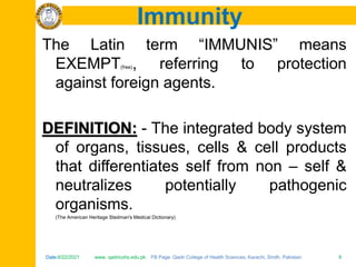 Date:6/22/2021 www. qadricohs.edu.pk FB Page: Qadri College of Health Sciences, Karachi, Sindh, Pakistan. 8
Date:6/22/2021 www. qadricohs.edu.pk FB Page: Qadri College of Health Sciences, Karachi, Sindh, Pakistan. 8
Immunity
The Latin term “IMMUNIS” means
EXEMPT(free), referring to protection
against foreign agents.
DEFINITION: - The integrated body system
of organs, tissues, cells & cell products
that differentiates self from non – self &
neutralizes potentially pathogenic
organisms.
(The American Heritage Stedman's Medical Dictionary)
 