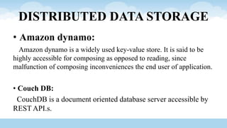 DISTRIBUTED DATA STORAGE
• Amazon dynamo:
Amazon dynamo is a widely used key-value store. It is said to be
highly accessible for composing as opposed to reading, since
malfunction of composing inconveniences the end user of application.
• Couch DB:
CouchDB is a document oriented database server accessible by
REST API.s.
 