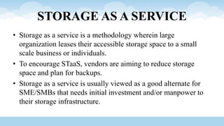 STORAGE AS A SERVICE
• Storage as a service is a methodology wherein large
organization leases their accessible storage space to a small
scale business or individuals.
• To encourage STaaS, vendors are aiming to reduce storage
space and plan for backups.
• Storage as a service is usually viewed as a good alternate for
SME/SMBs that needs initial investment and/or manpower to
their storage infrastructure.
 