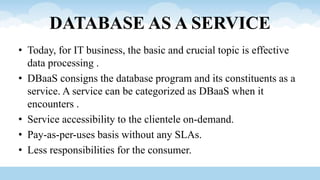 DATABASE AS A SERVICE
• Today, for IT business, the basic and crucial topic is effective
data processing .
• DBaaS consigns the database program and its constituents as a
service. A service can be categorized as DBaaS when it
encounters .
• Service accessibility to the clientele on-demand.
• Pay-as-per-uses basis without any SLAs.
• Less responsibilities for the consumer.
 