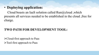 • Deploying application:
Cloud boasts an IaaS solution called Run@cloud ,which
presents all services needed to be established in the cloud ,free for
charge.
TWO PATH FOR DEVELOPMENT TOOL:
Cloud-first approach to Paas
Tool-first approach to Paas
 