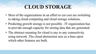 CLOUD STORAGE
• Most of the organizations in an effort to cut cost are switching
to taking cloud computing and cloud storage solutions.
• Predicting growth storage is not possible . IT organization has
to provide enough capacity for storing data that are generated.
• The abstract meaning for cloud is any to any connectivity
using network .The cloud abstraction acts as a base upon
which other features are built.
 