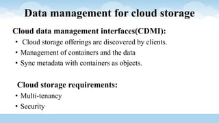 Data management for cloud storage
Cloud data management interfaces(CDMI):
• Cloud storage offerings are discovered by clients.
• Management of containers and the data
• Sync metadata with containers as objects.
Cloud storage requirements:
• Multi-tenancy
• Security
 