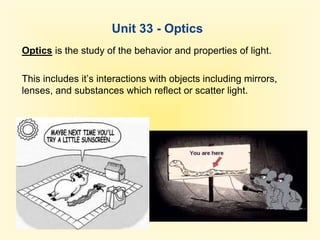 Unit 33 - Optics Optics is the study of the behavior and properties of light. This includes it’s interactions with objects including mirrors, lenses, and substances which reflect or scatter light. 