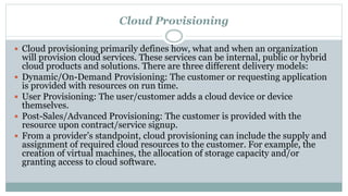 Cloud Provisioning
 Cloud provisioning primarily defines how, what and when an organization
will provision cloud services. These services can be internal, public or hybrid
cloud products and solutions. There are three different delivery models:
 Dynamic/On-Demand Provisioning: The customer or requesting application
is provided with resources on run time.
 User Provisioning: The user/customer adds a cloud device or device
themselves.
 Post-Sales/Advanced Provisioning: The customer is provided with the
resource upon contract/service signup.
 From a provider’s standpoint, cloud provisioning can include the supply and
assignment of required cloud resources to the customer. For example, the
creation of virtual machines, the allocation of storage capacity and/or
granting access to cloud software.
 