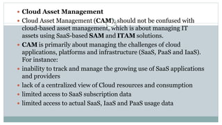  Cloud Asset Management
 Cloud Asset Management (CAM), should not be confused with
cloud-based asset management, which is about managing IT
assets using SaaS-based SAM and ITAM solutions.
 CAM is primarily about managing the challenges of cloud
applications, platforms and infrastructure (SaaS, PaaS and IaaS).
For instance:
 inability to track and manage the growing use of SaaS applications
and providers
 lack of a centralized view of Cloud resources and consumption
 limited access to SaaS subscription data
 limited access to actual SaaS, IaaS and PaaS usage data
 